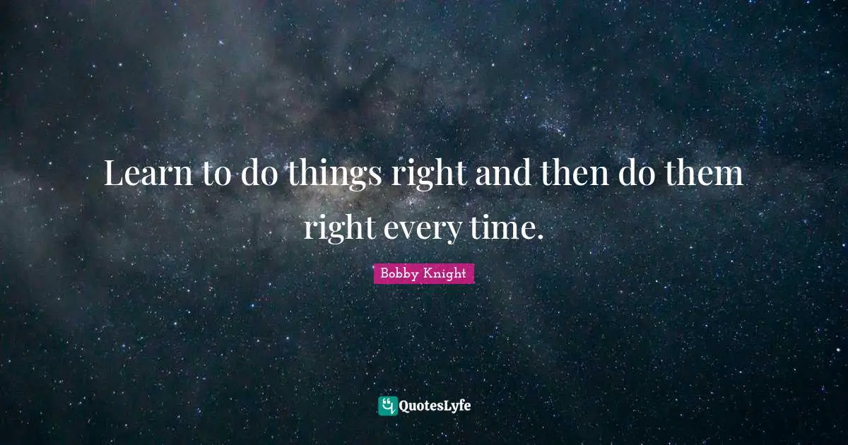 Learn to do things right and then do them right every time.
