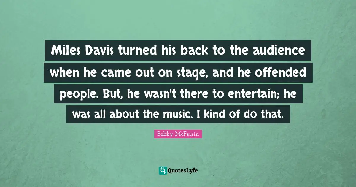 Miles Davis turned his back to the audience when he came out on stage, and he offended people. But, he wasn't there to entertain; he was all about the music. I kind of do that.