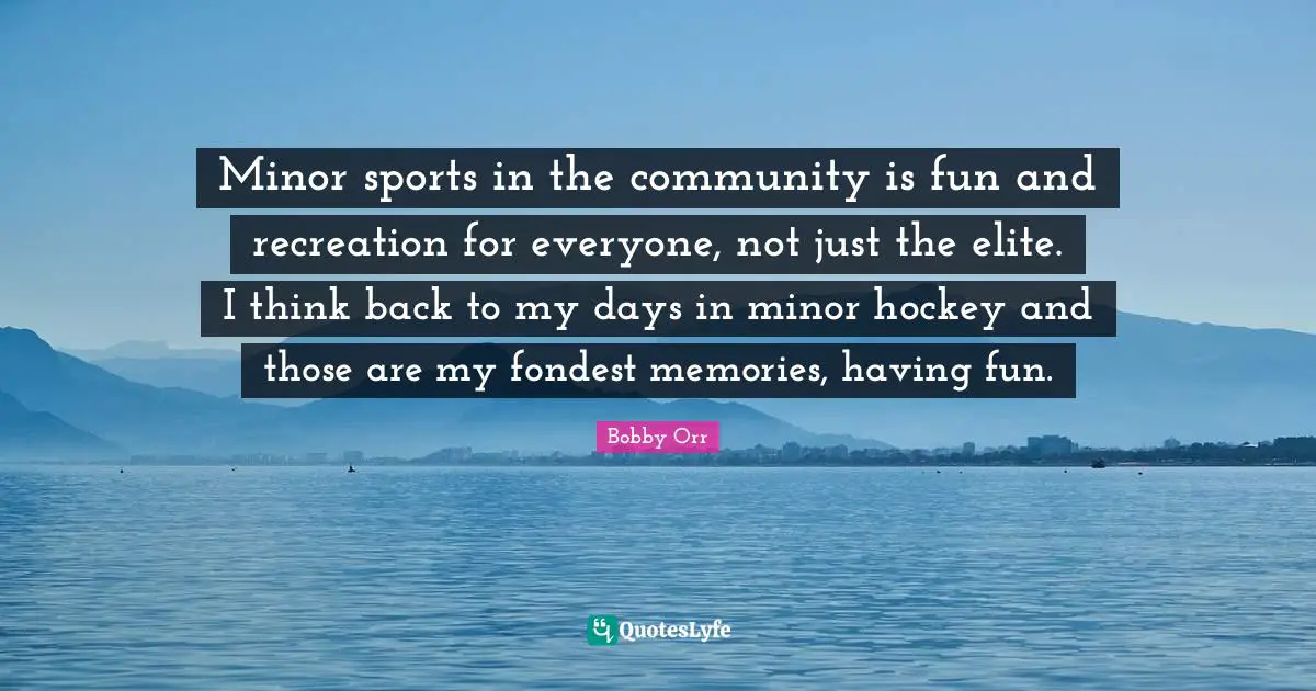 Minor sports in the community is fun and recreation for everyone, not just the elite. I think back to my days in minor hockey and those are my fondest memories, having fun.