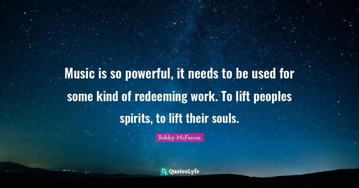 Music is so powerful, it needs to be used for some kind of redeeming work. To lift peoples spirits, to lift their souls.