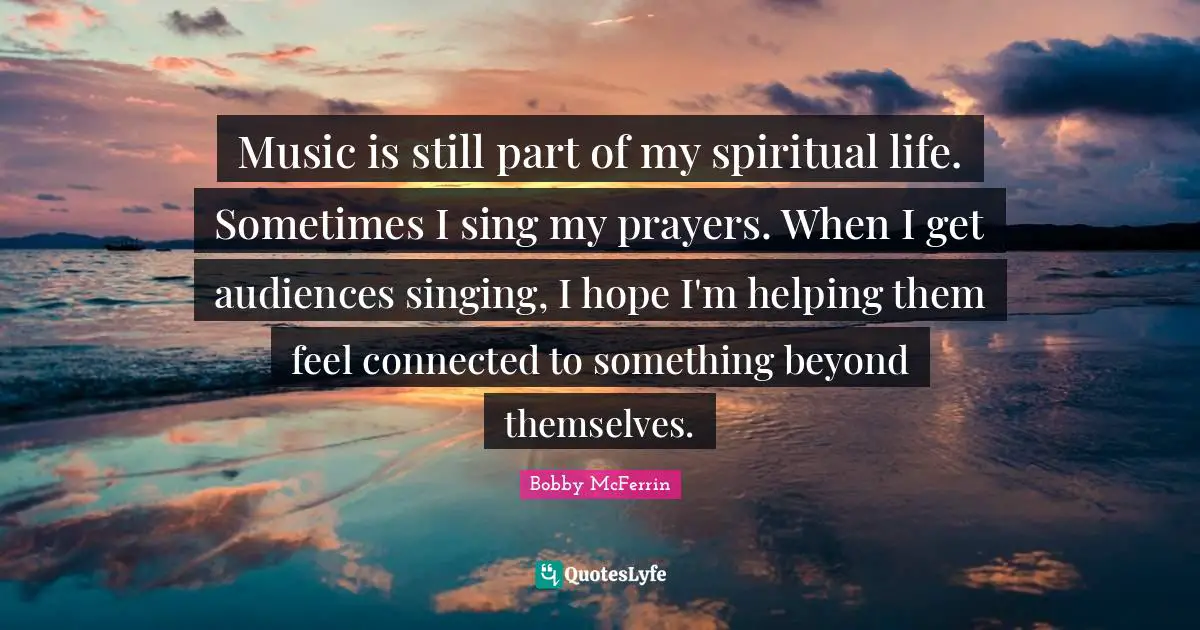 Music is still part of my spiritual life. Sometimes I sing my prayers. When I get audiences singing, I hope I'm helping them feel connected to something beyond themselves.