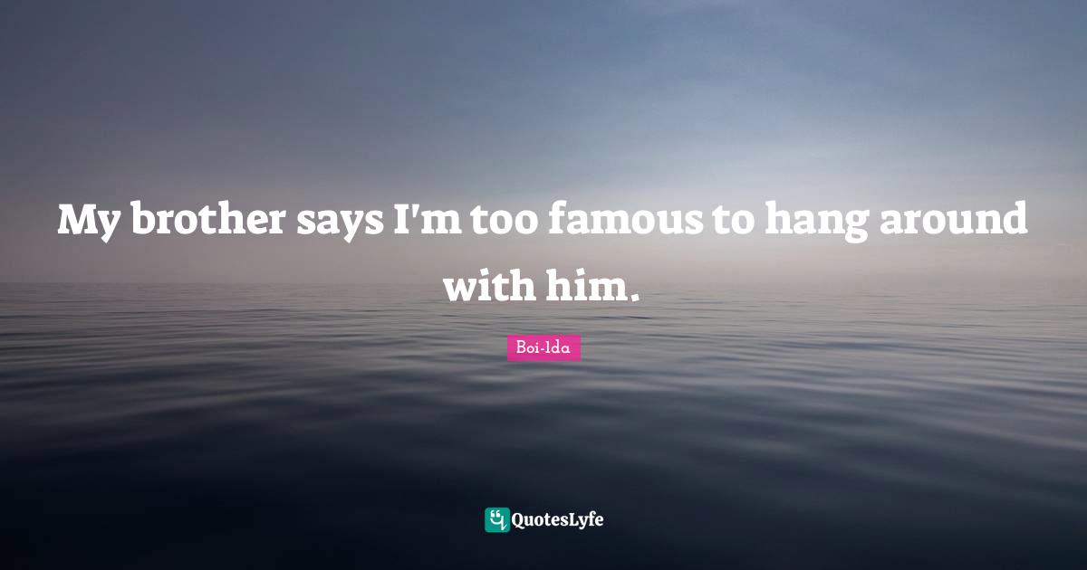 My brother says I'm too famous to hang around with him.
