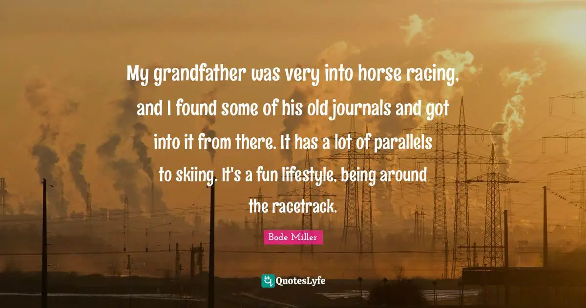 My grandfather was very into horse racing, and I found some of his old journals and got into it from there. It has a lot of parallels to skiing. It's a fun lifestyle, being around the racetrack.