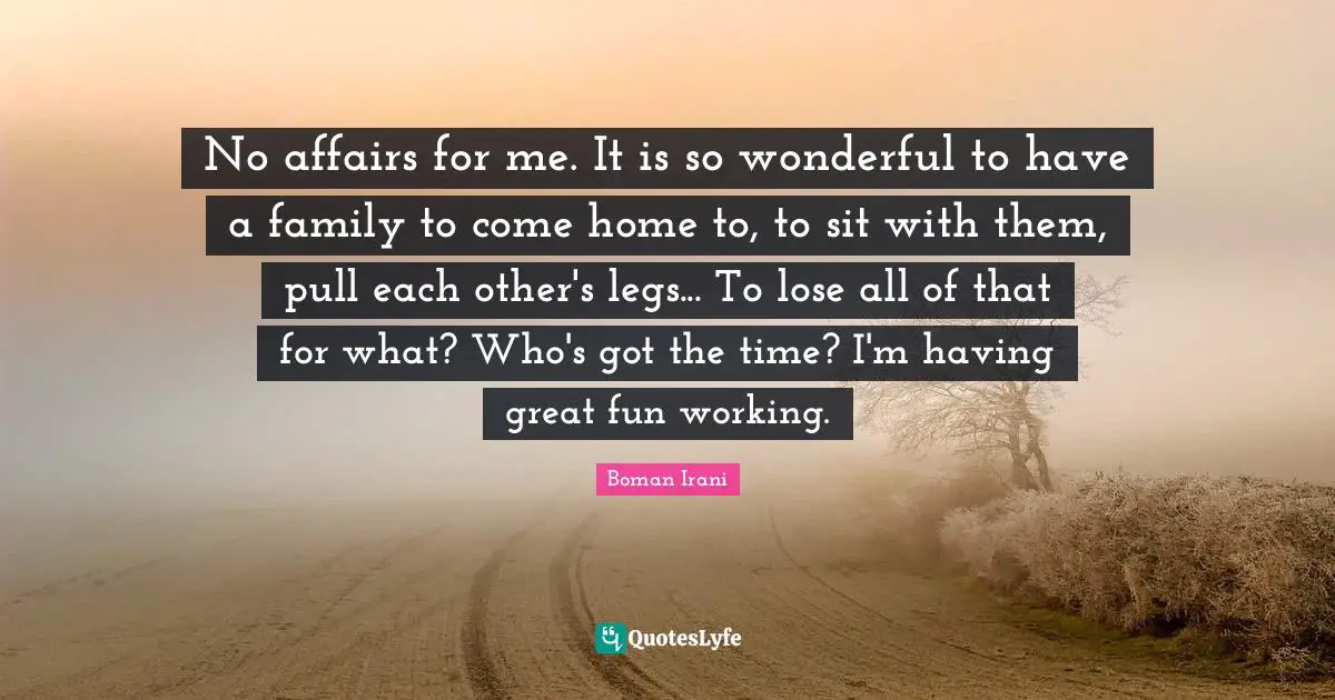 No affairs for me. It is so wonderful to have a family to come home to, to sit with them, pull each other's legs... To lose all of that for what? Who's got the time? I'm having great fun working.