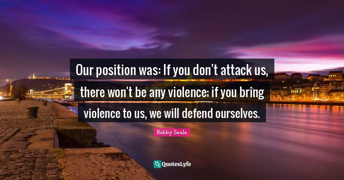 Bobby Seale Quotes: Our position was: If you don't attack us, there won't be any violence; if you bring violence to us, we will defend ourselves.