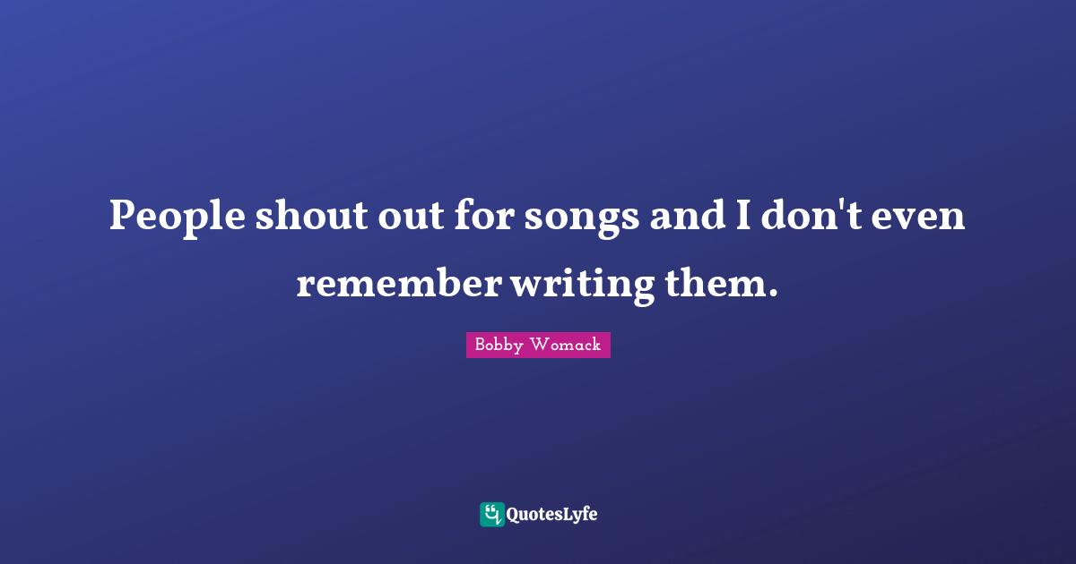 People shout out for songs and I don't even remember writing them.