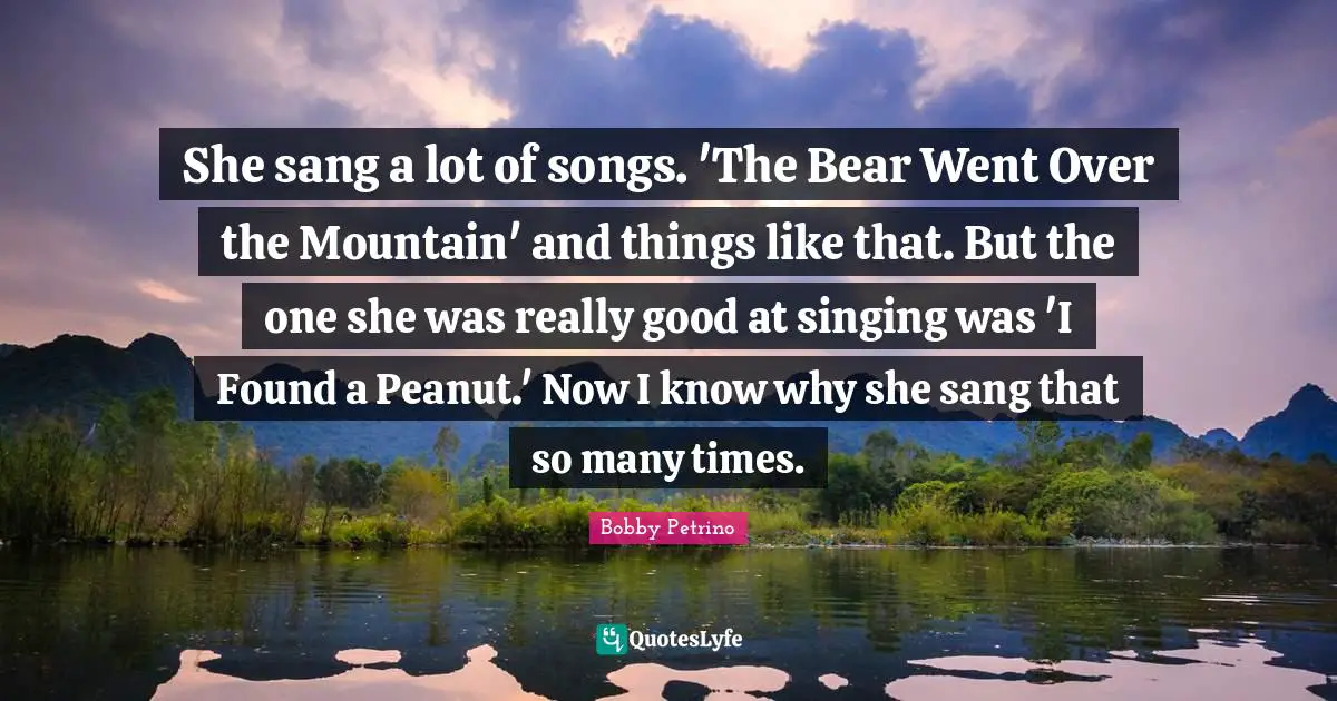 She sang a lot of songs. 'The Bear Went Over the Mountain' and things like that. But the one she was really good at singing was 'I Found a Peanut.' Now I know why she sang that so many times.