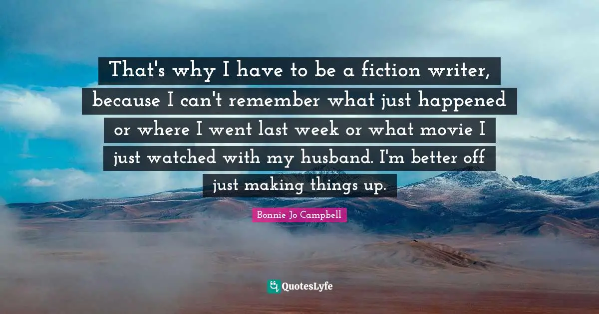 That's why I have to be a fiction writer, because I can't remember what just happened or where I went last week or what movie I just watched with my husband. I'm better off just making things up.