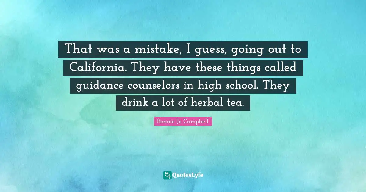 That was a mistake, I guess, going out to California. They have these things called guidance counselors in high school. They drink a lot of herbal tea.