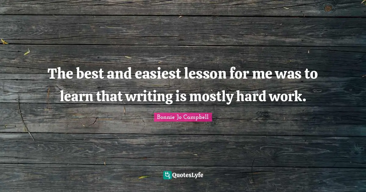 The best and easiest lesson for me was to learn that writing is mostly hard work.