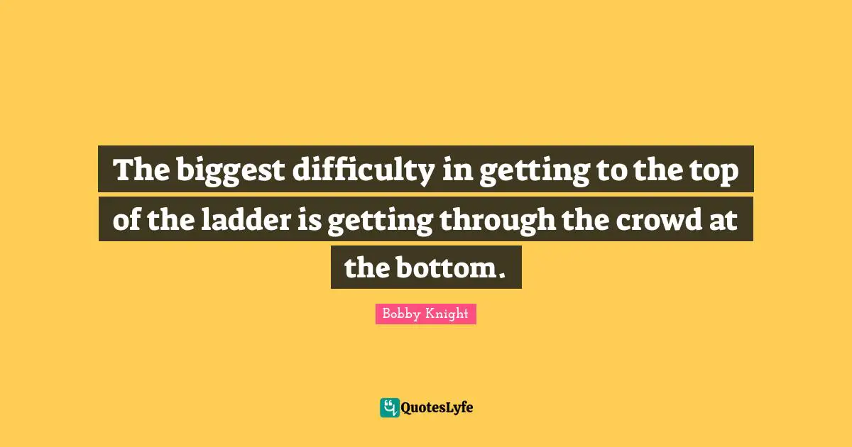 The biggest difficulty in getting to the top of the ladder is getting through the crowd at the bottom.