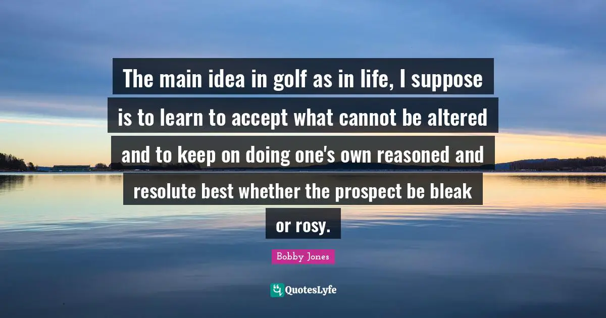 Golf Quotes: "The main idea in golf as in life, I suppose is to learn to accept what cannot be altered and to keep on doing one's own reasoned and resolute best whether the prospect be bleak or rosy."