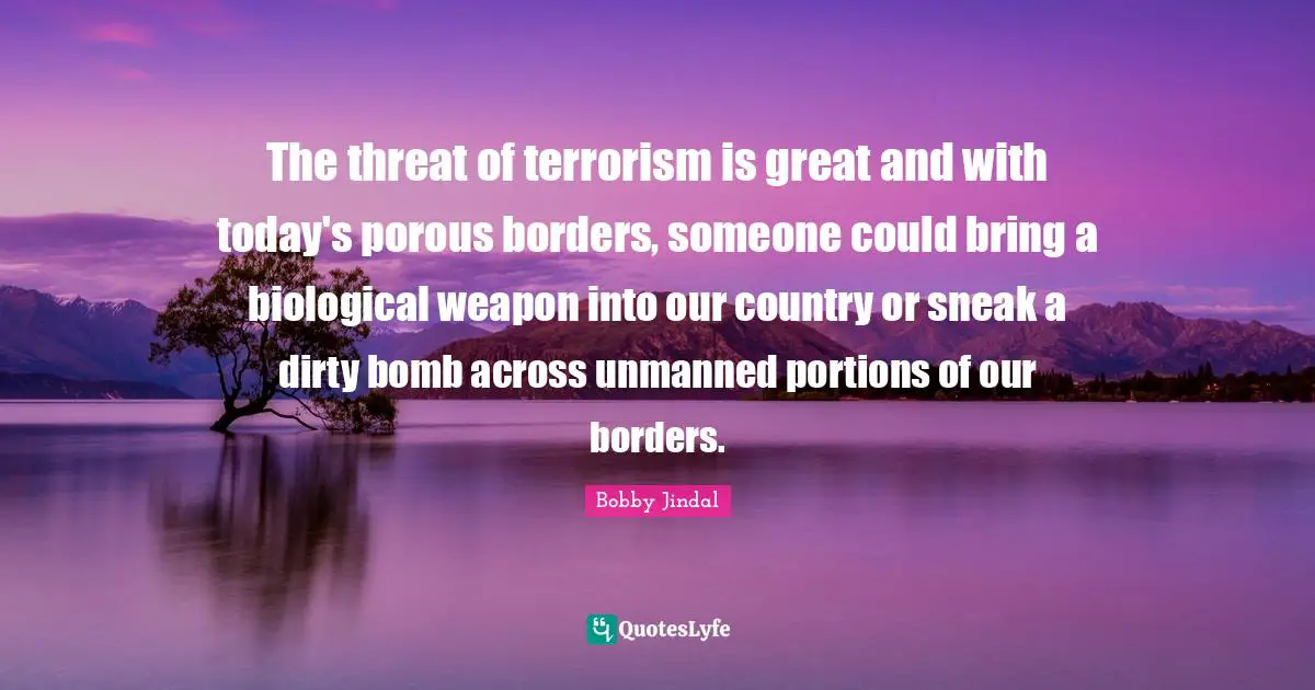 The threat of terrorism is great and with today's porous borders, someone could bring a biological weapon into our country or sneak a dirty bomb across unmanned portions of our borders.