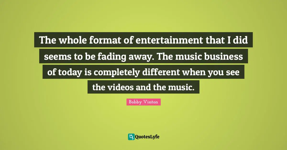 The whole format of entertainment that I did seems to be fading away. The music business of today is completely different when you see the videos and the music.