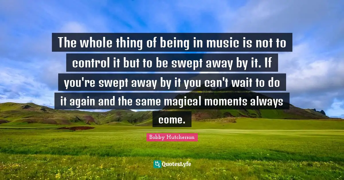 The whole thing of being in music is not to control it but to be swept away by it. If you're swept away by it you can't wait to do it again and the same magical moments always come.