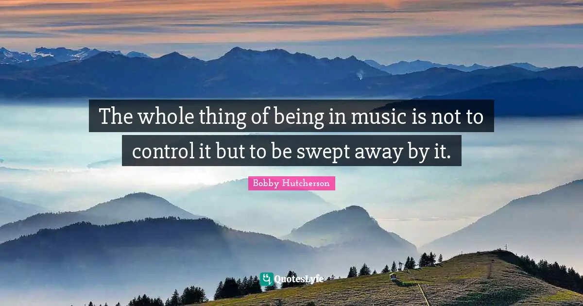 The whole thing of being in music is not to control it but to be swept away by it.