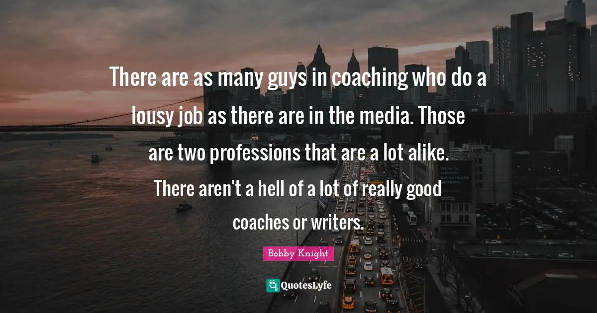 There are as many guys in coaching who do a lousy job as there are in the media. Those are two professions that are a lot alike. There aren't a hell of a lot of really good coaches or writers.