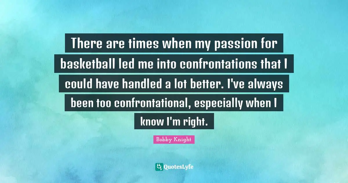 There are times when my passion for basketball led me into confrontations that I could have handled a lot better. I've always been too confrontational, especially when I know I'm right.