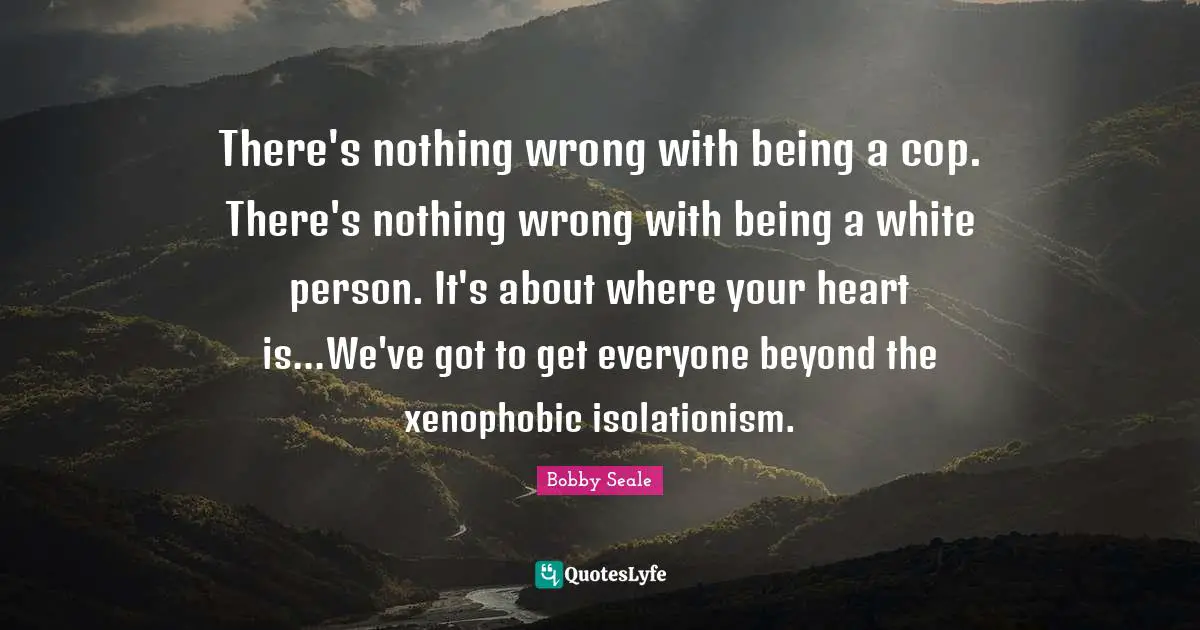 Bobby Seale Quotes: There's nothing wrong with being a cop. There's nothing wrong with being a white person. It's about where your heart is...We've got to get everyone beyond the xenophobic isolationism.