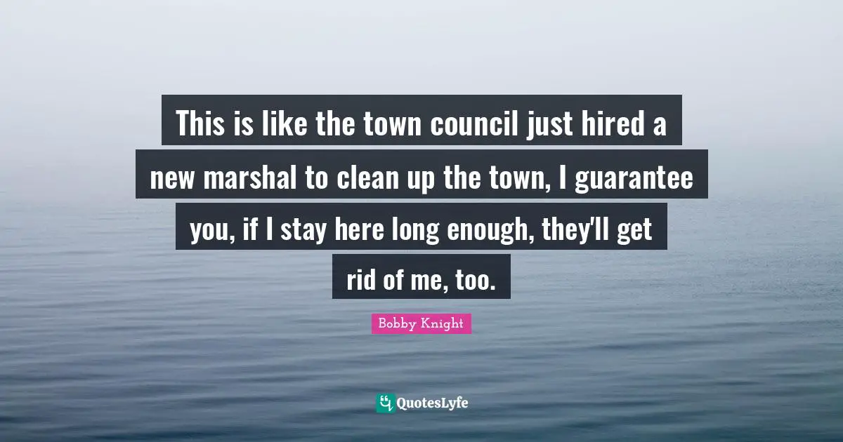 This is like the town council just hired a new marshal to clean up the town, I guarantee you, if I stay here long enough, they'll get rid of me, too.