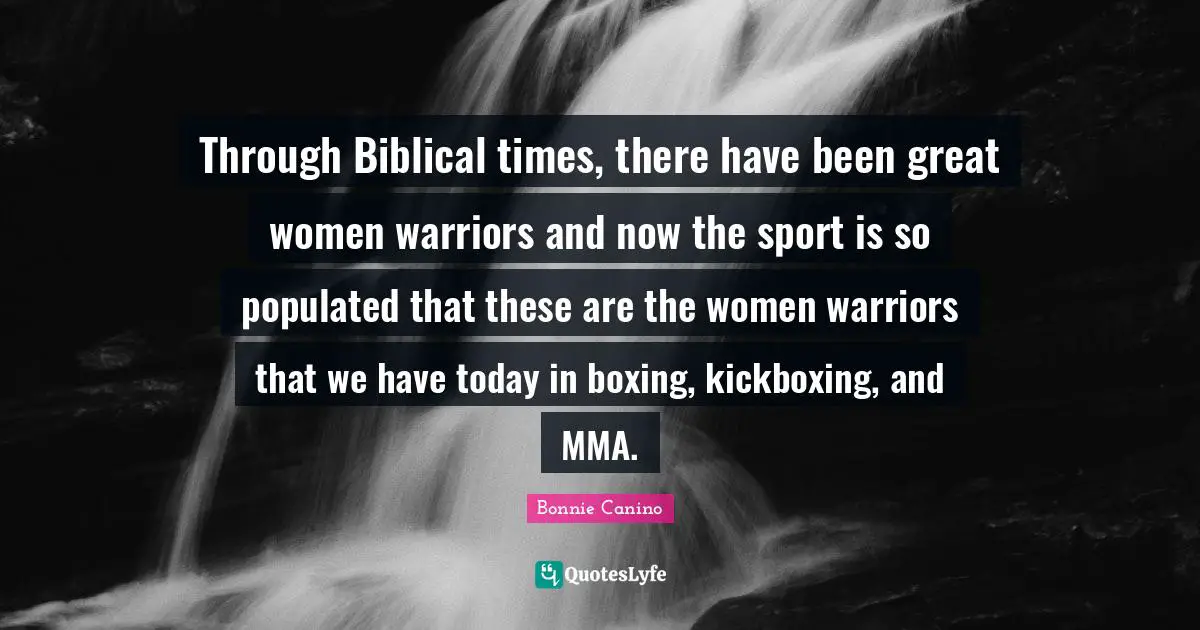 Through Biblical times, there have been great women warriors and now the sport is so populated that these are the women warriors that we have today in boxing, kickboxing, and MMA.