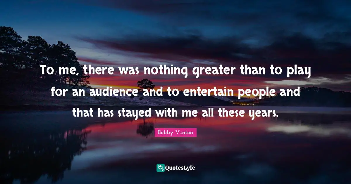 To me, there was nothing greater than to play for an audience and to entertain people and that has stayed with me all these years.