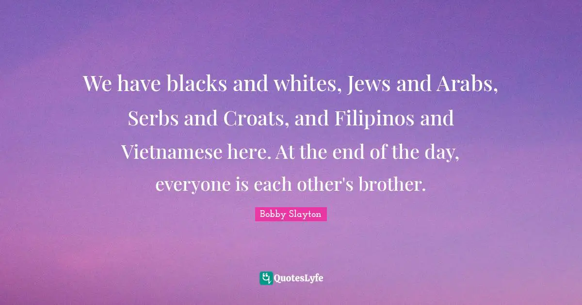 We have blacks and whites, Jews and Arabs, Serbs and Croats, and Filipinos and Vietnamese here. At the end of the day, everyone is each other's brother.