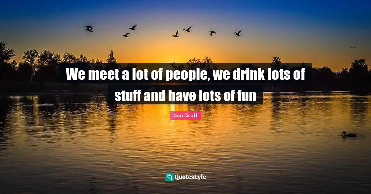We meet a lot of people, we drink lots of stuff and have lots of fun