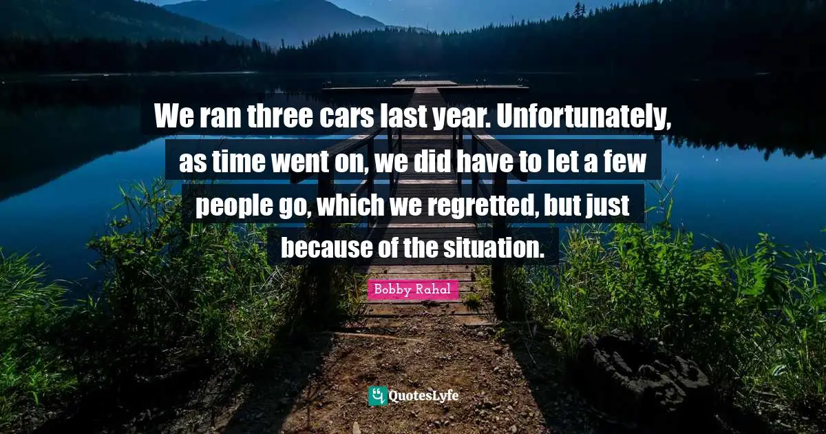 We ran three cars last year. Unfortunately, as time went on, we did have to let a few people go, which we regretted, but just because of the situation.