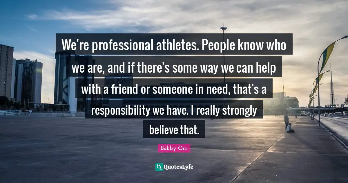 We're professional athletes. People know who we are, and if there's some way we can help with a friend or someone in need, that's a responsibility we have. I really strongly believe that.