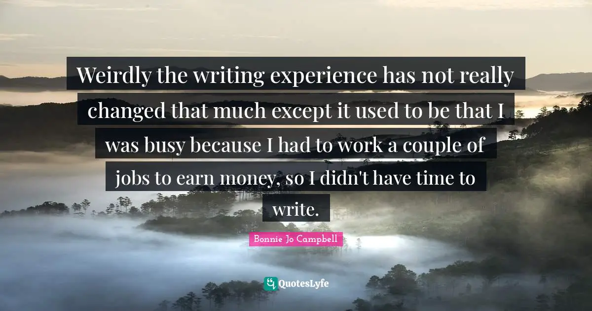 Weirdly the writing experience has not really changed that much except it used to be that I was busy because I had to work a couple of jobs to earn money, so I didn't have time to write.