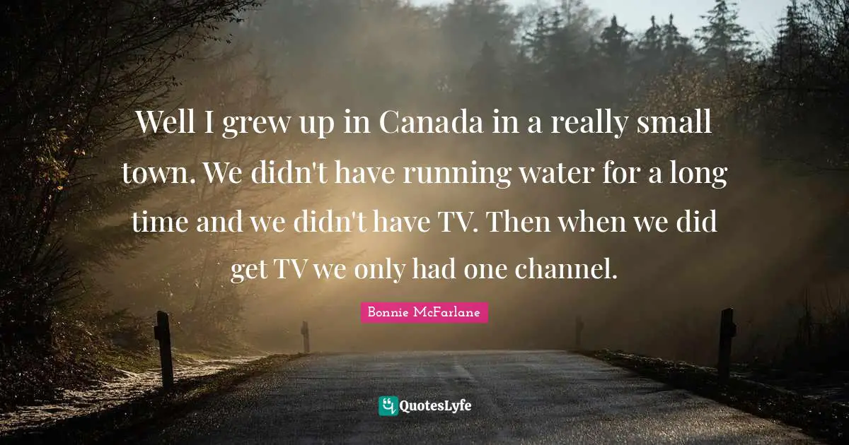 Well I grew up in Canada in a really small town. We didn't have running water for a long time and we didn't have TV. Then when we did get TV we only had one channel.