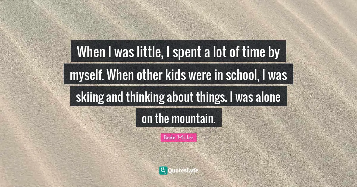 When I was little, I spent a lot of time by myself. When other kids were in school, I was skiing and thinking about things. I was alone on the mountain.