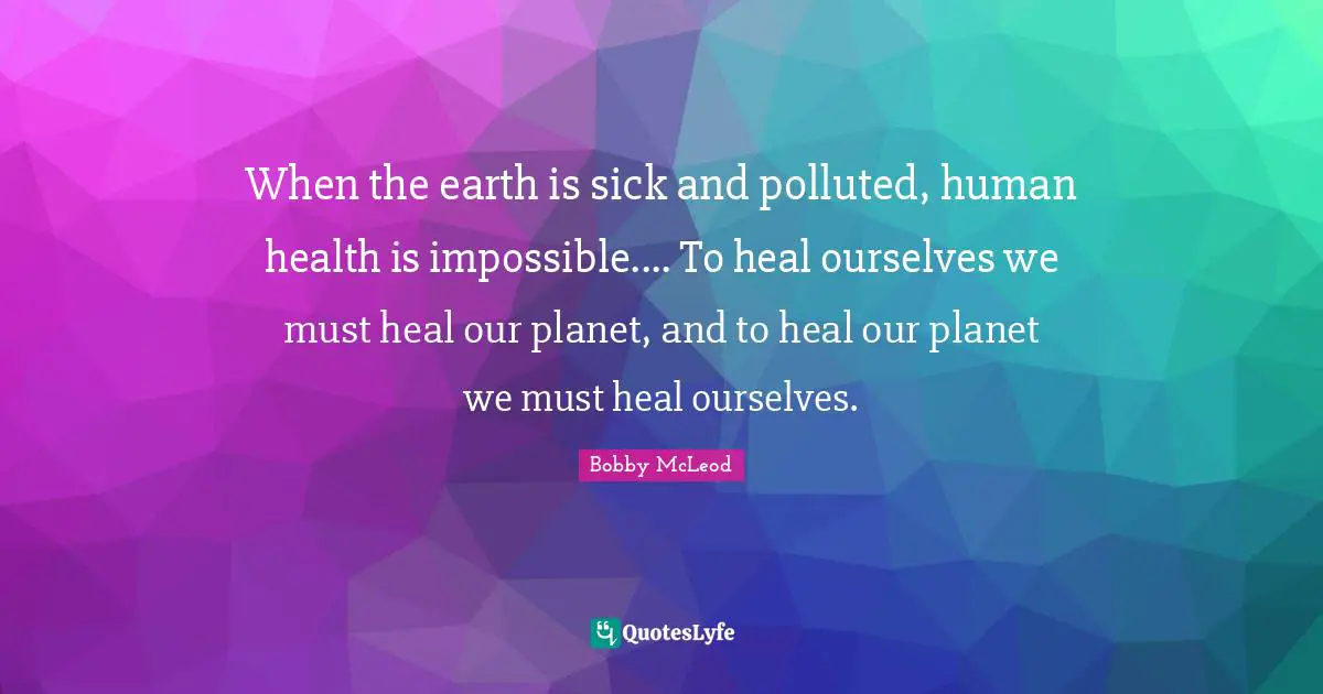 When the earth is sick and polluted, human health is impossible.... To heal ourselves we must heal our planet, and to heal our planet we must heal ourselves.