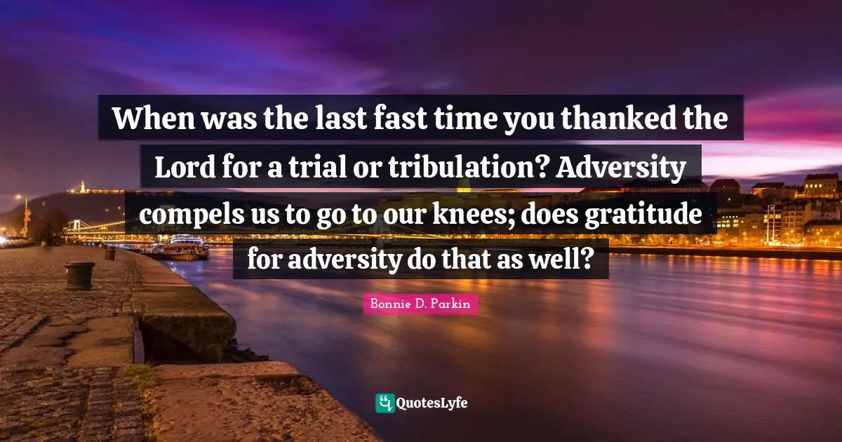 When was the last fast time you thanked the Lord for a trial or tribulation? Adversity compels us to go to our knees; does gratitude for adversity do that as well?