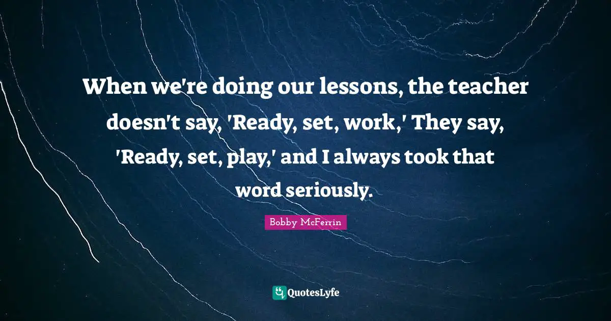 When we're doing our lessons, the teacher doesn't say, 'Ready, set, work,' They say, 'Ready, set, play,' and I always took that word seriously.