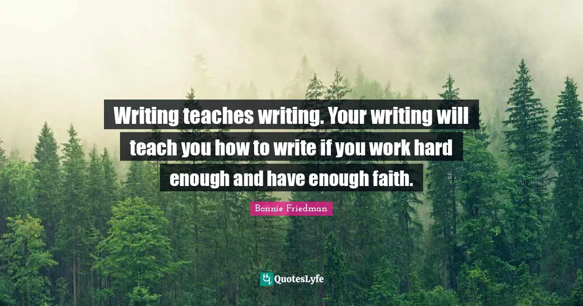 Writing teaches writing. Your writing will teach you how to write if you work hard enough and have enough faith.