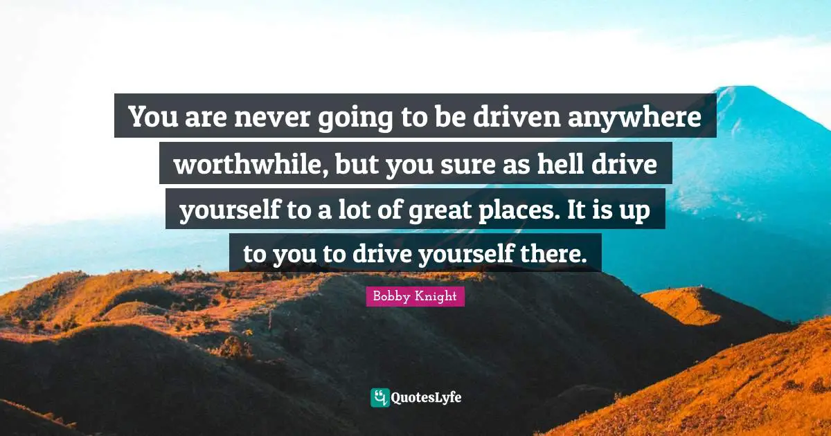 You are never going to be driven anywhere worthwhile, but you sure as hell drive yourself to a lot of great places. It is up to you to drive yourself there.