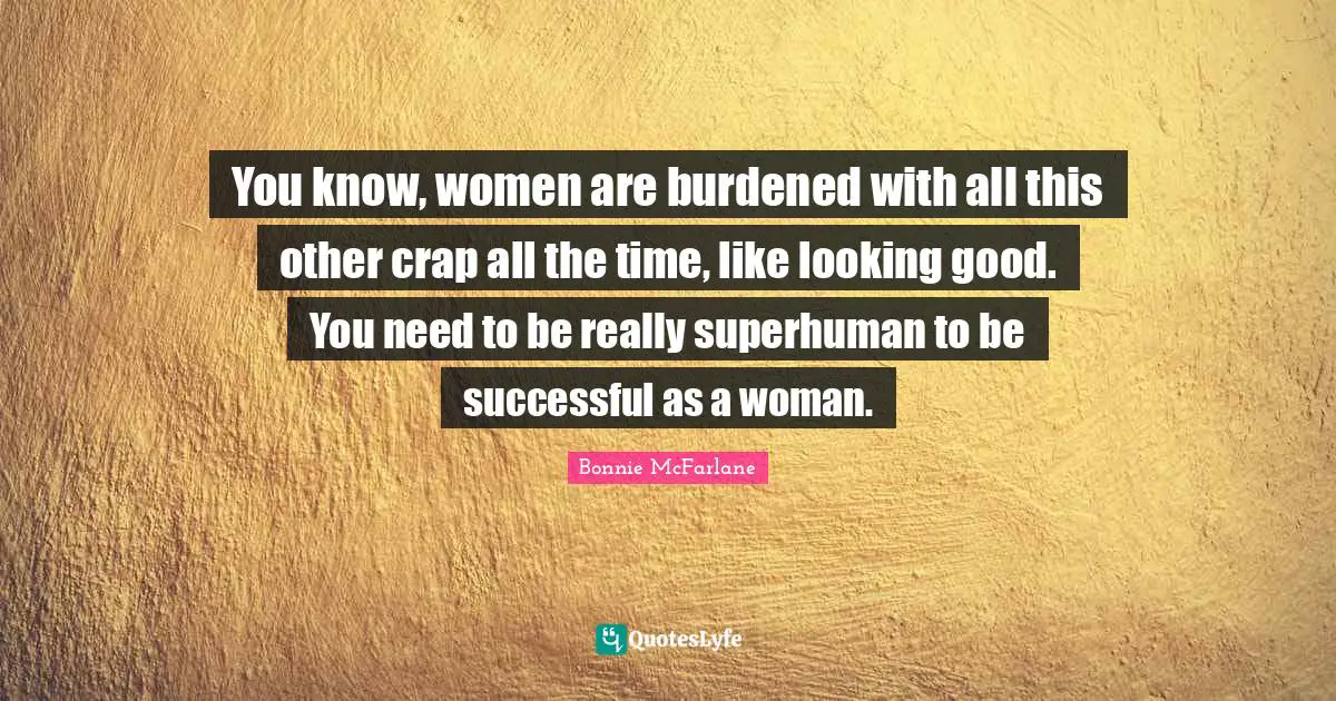 You know, women are burdened with all this other crap all the time, like looking good. You need to be really superhuman to be successful as a woman.