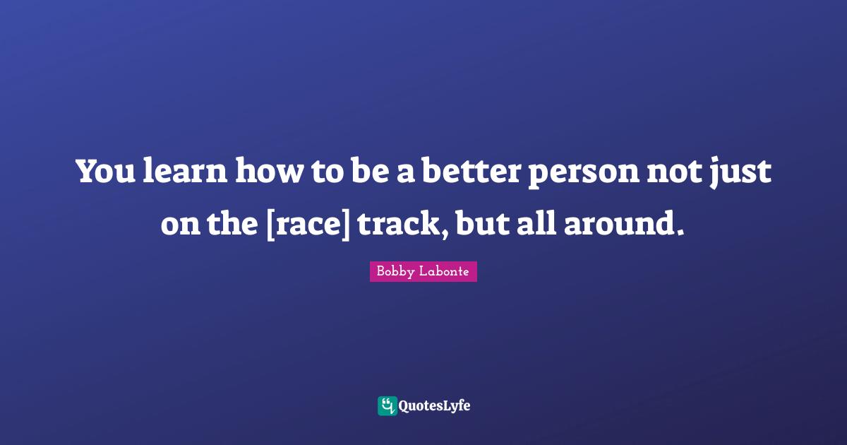 You learn how to be a better person not just on the [race] track, but all around.