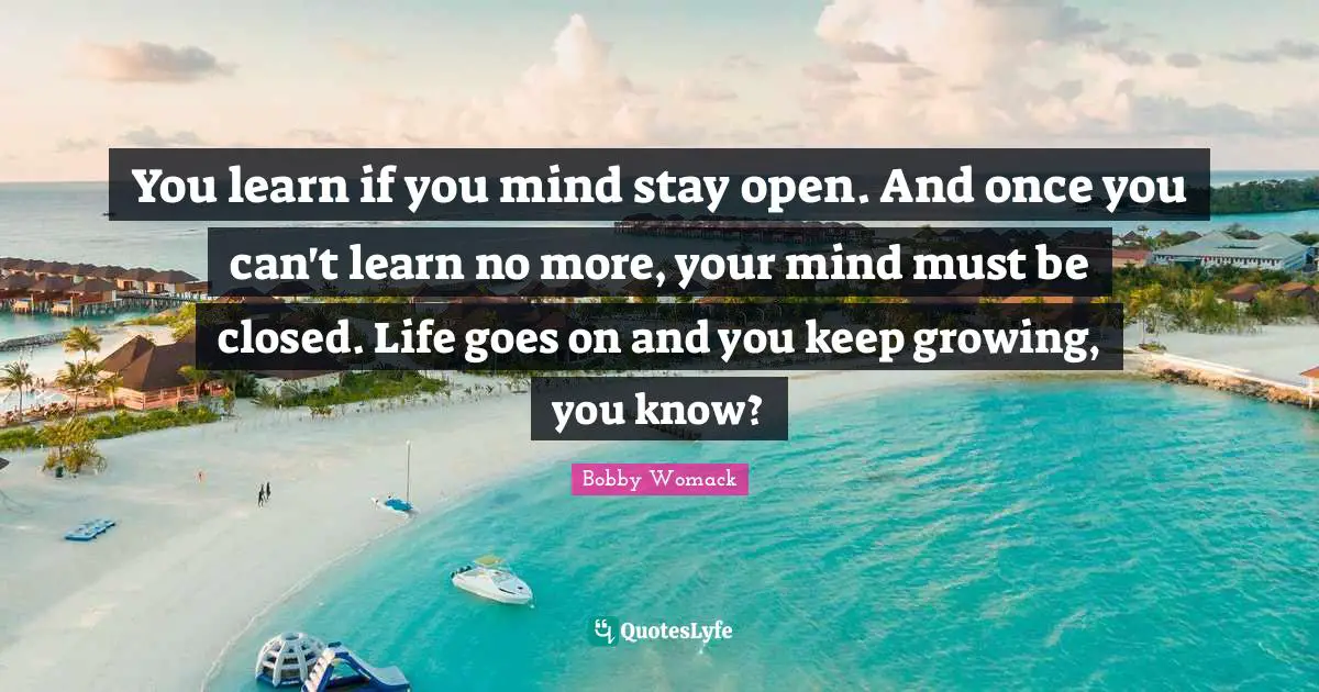 You learn if you mind stay open. And once you can't learn no more, your mind must be closed. Life goes on and you keep growing, you know?