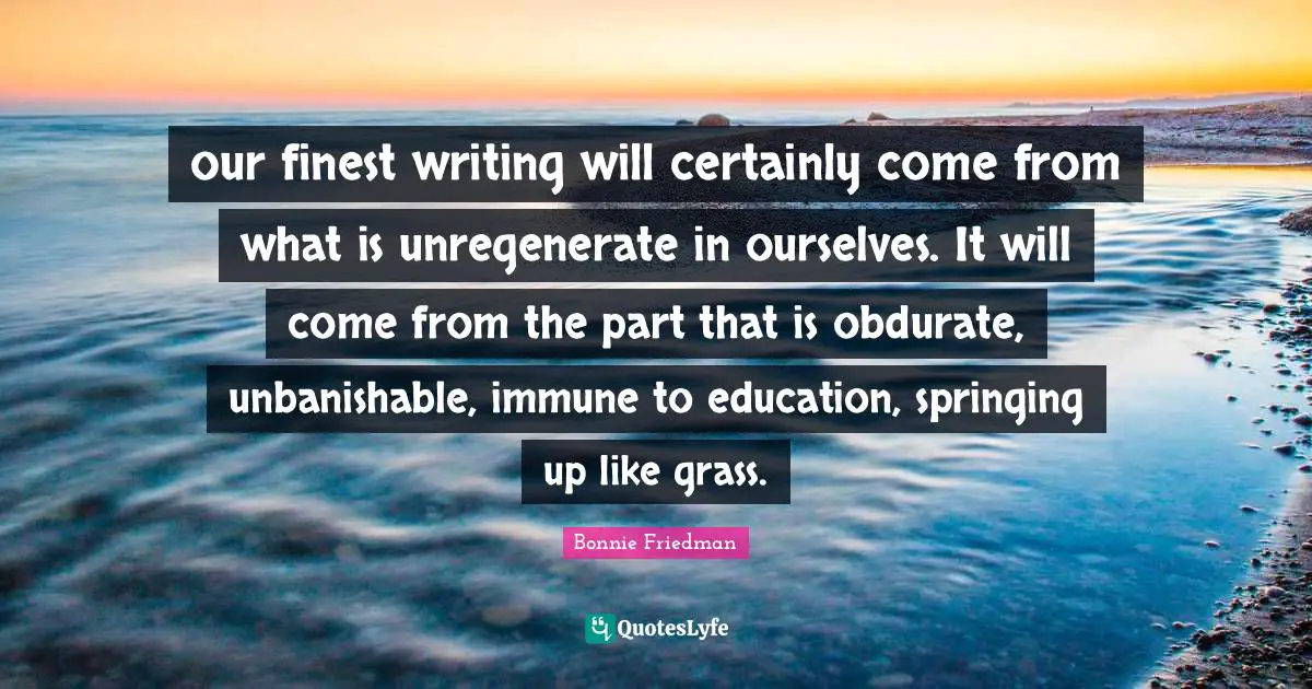 our finest writing will certainly come from what is unregenerate in ourselves. It will come from the part that is obdurate, unbanishable, immune to education, springing up like grass.