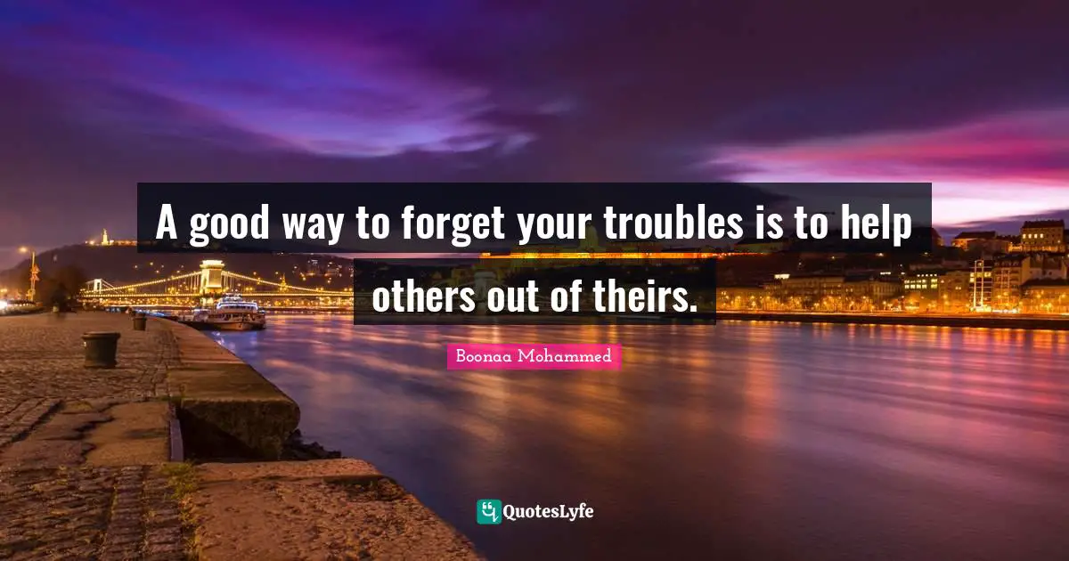A good way to forget your troubles is to help others out of theirs.