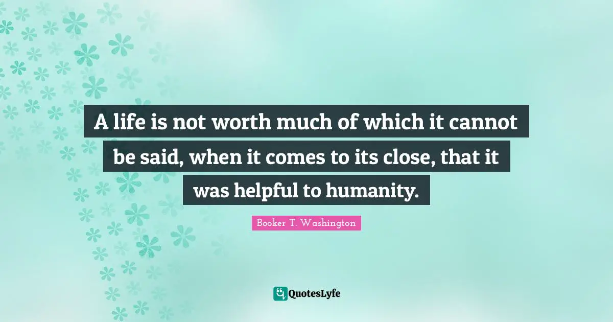 A life is not worth much of which it cannot be said, when it comes to its close, that it was helpful to humanity.