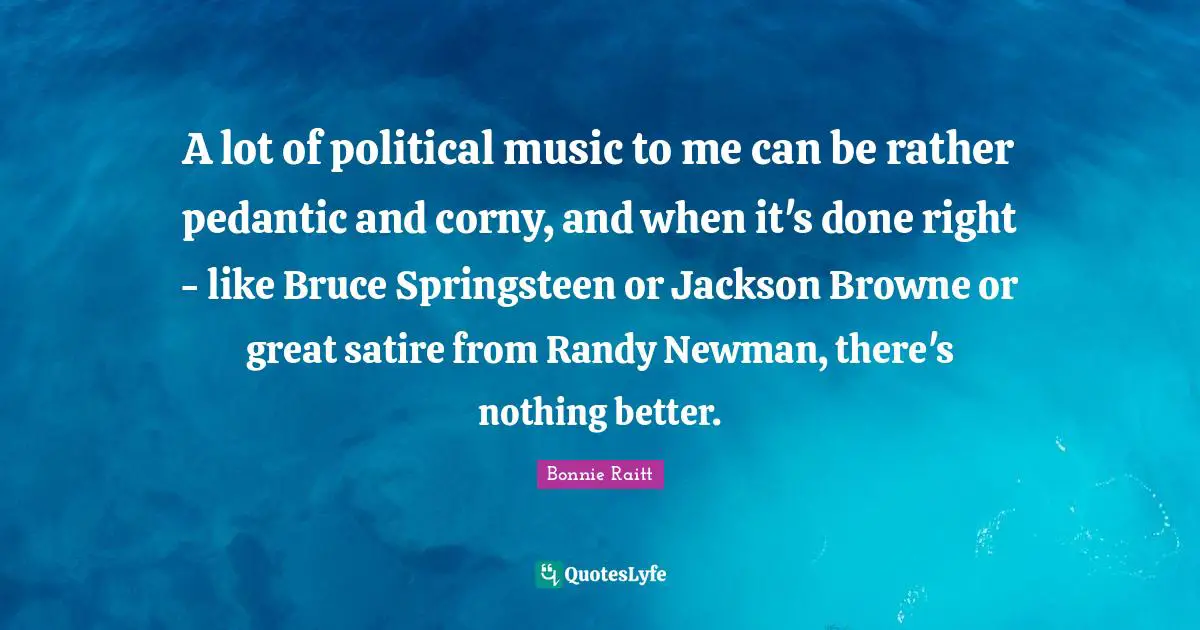 A lot of political music to me can be rather pedantic and corny, and when it's done right - like Bruce Springsteen or Jackson Browne or great satire from Randy Newman, there's nothing better.