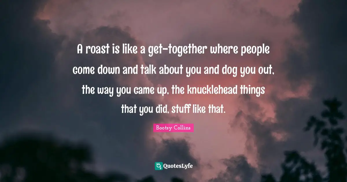 A roast is like a get-together where people come down and talk about you and dog you out, the way you came up, the knucklehead things that you did, stuff like that.