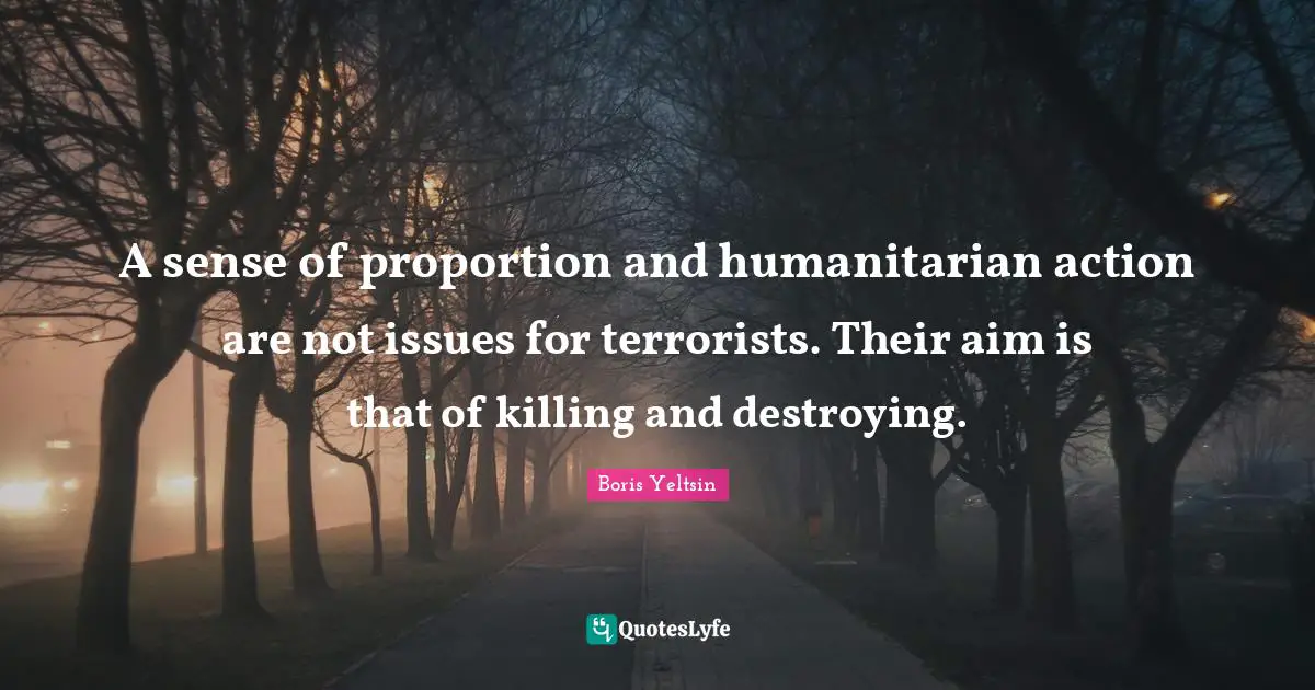 A sense of proportion and humanitarian action are not issues for terrorists. Their aim is that of killing and destroying.