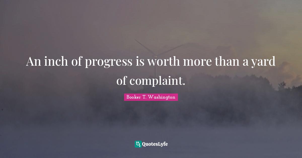 An inch of progress is worth more than a yard of complaint.