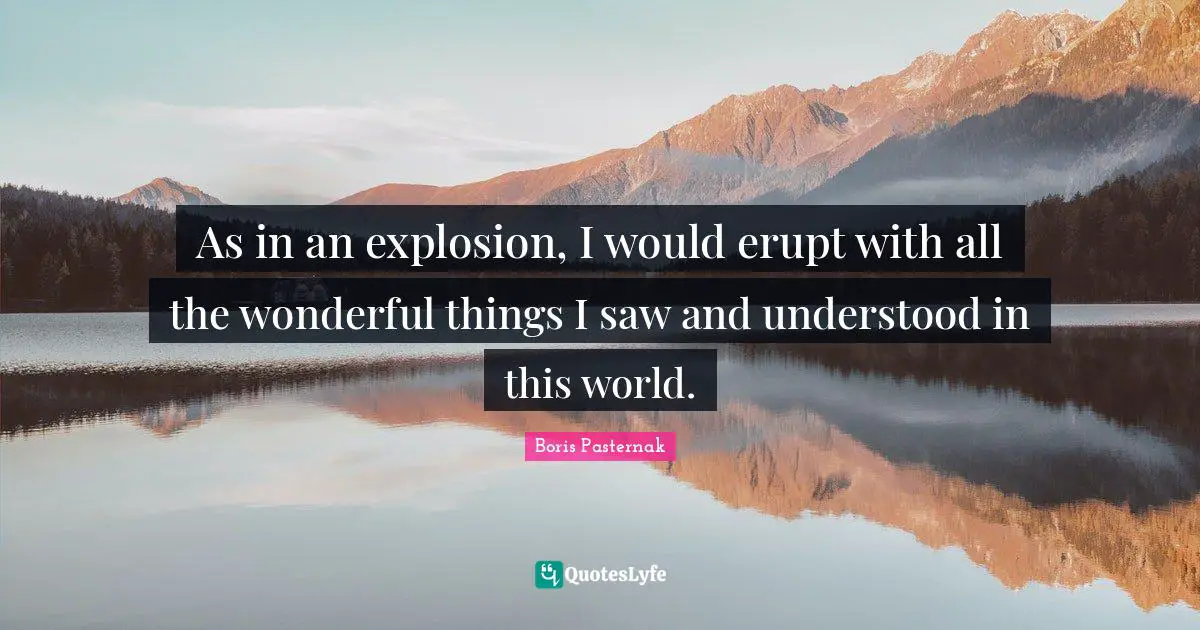 As in an explosion, I would erupt with all the wonderful things I saw and understood in this world.