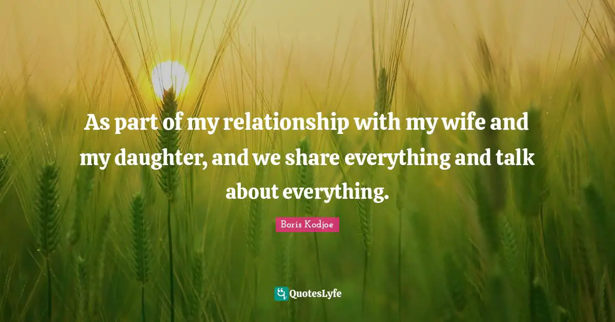 As part of my relationship with my wife and my daughter, and we share everything and talk about everything.